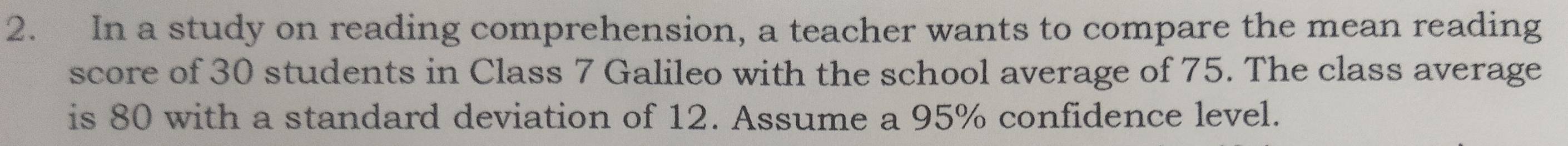 In a study on reading comprehension, a teacher wants to compare the mean reading 
score of 30 students in Class 7 Galileo with the school average of 75. The class average 
is 80 with a standard deviation of 12. Assume a 95% confidence level.