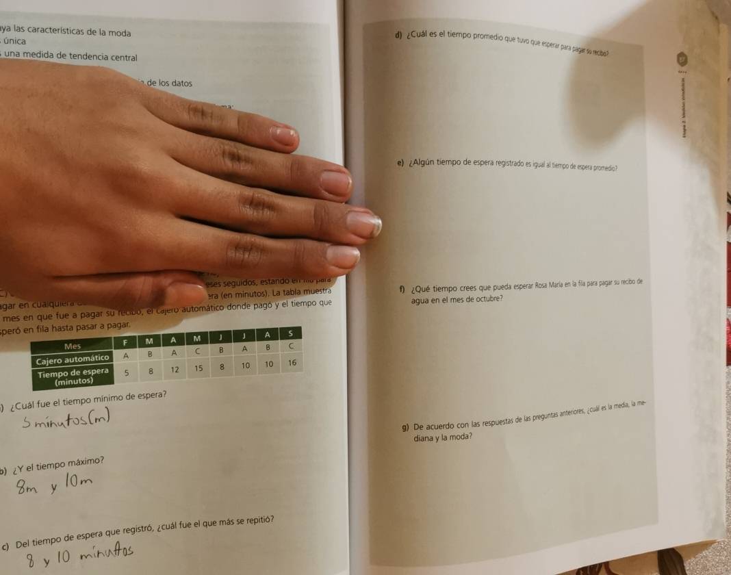 aya las características de la moda 
única 
d) ¿Cuál es el tiempo promedio que tuvo que esperar para págar sa recio? 
una medida de tendencía central 
de los datos 
e) ¿Algún tiempo de espera registrado es igual al tiempo de espera promedio? 
eses seguidos, estando en hía para 
agar en cu ai qui r era (en minutos). La tabia muestra f ¿Qué tiempo crees que pueda esperar Rosa María en la fila para pagar su recibo de 
mes en que fue a pagar su recibo, el cajero automático donde pagó y el tiempo que agua en el mes de octubre? 
s 
) ¿Cuál fue el tiempo mínimo de espera? 
) ¿Y el tiempo máximo? g) De acuerdo con las respuestas de las preguntas anteriores, ¿cuál es la media, la me- 
diana y la moda? 
c) Del tiempo de espera que registró, ¿cuál fue el que más se repitió?