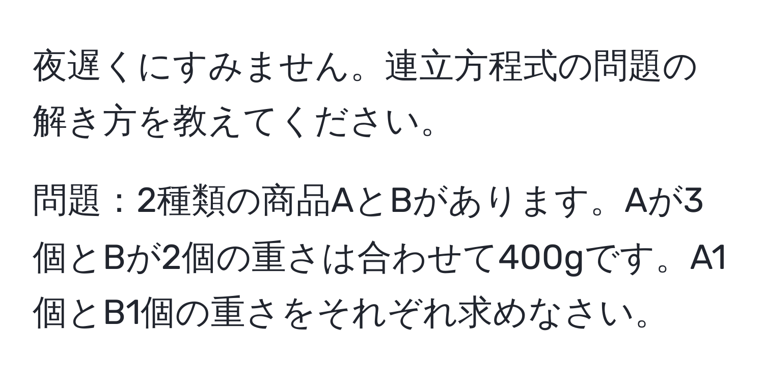 夜遅くにすみません。連立方程式の問題の解き方を教えてください。

問題：2種類の商品AとBがあります。Aが3個とBが2個の重さは合わせて400gです。A1個とB1個の重さをそれぞれ求めなさい。