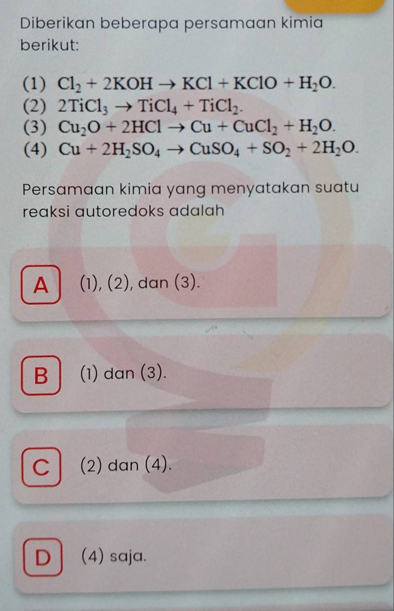 Diberikan beberapa persamaan kimia
berikut:
(1) Cl_2+2KOHto KCl+KClO+H_2O. 
(2) 2TiCl_3to TiCl_4+TiCl_2. 
(3) Cu_2O+2HClto Cu+CuCl_2+H_2O. 
(4) Cu+2H_2SO_4to CuSO_4+SO_2+2H_2O. 
Persamaan kimia yang menyatakan suatu
reaksi autoredoks adalah
A (1), (2), dan (3).
B (1) dan (3).
c l (2) dan (4).
D (4) saja.