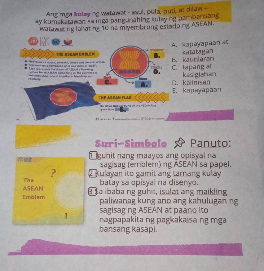 Ang mga kulay ng watawat - asul, pula, puti, at dilaw -
ay kumakatawan sa mga pangunahing kulay ng pambansang
watawat ng lahat ng 10 na miyembrong estado ng ASEAN.
a
A. kapayapaan at
= 
THE ASEAN EMBLEM katatagan
B.
Represents a stabla, peaceful, United and dynamic ASEAN. B. kaunlaran
The emblem is composed of 10 rice stalks or "padi".
Each represents the dream of ASEAN 's Founding White C. tapang at
Fathers for an ASEAN comprising all the countries in
Southeast Asia, bound together in friendship and kasiglahan
solidarity. C.
D. kalinisan
E. kapayapaan
THE ASEAN FLAG
The blue background of the ASEAN flag
symbolizes
S ve por.on f nationah ameriatión ©X ở
Suri-Simbolo Panuto:
1 guhit nang maayos ang opisyal na
sagisag (emblem) ng ASEAN sa papel.
? 2 Kulayan ito gamit ang tamang kulay
The batay sa opisyal na disenyo.
asean
3 $a ibaba ng guhit, isulat ang maikling
Emblem
paliwanag kung ano ang kahulugan ng
sagisag ng ASEAN at paano ito
? nagpapakita ng pagkakaisa ng mga
bansang kasapi.