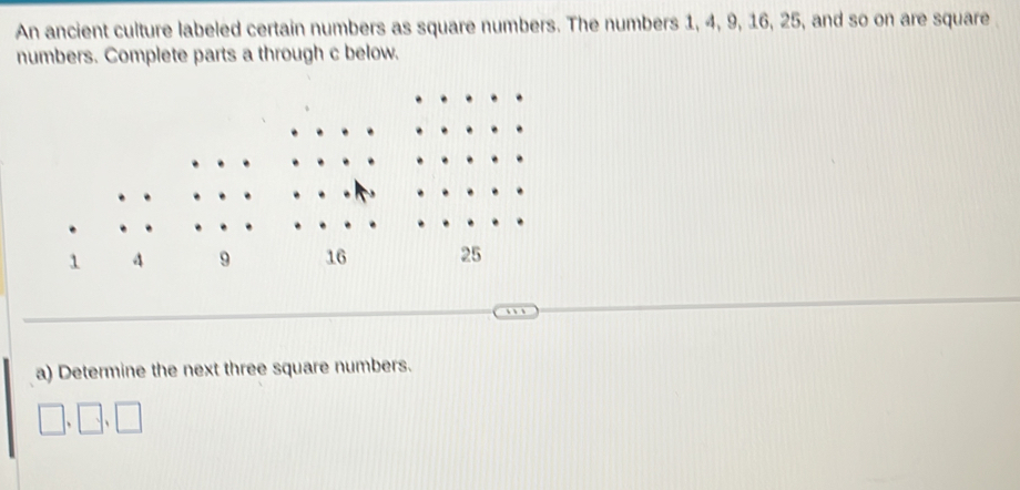 An ancient culture labeled certain numbers as square numbers. The numbers 1, 4, 9, 16, 25, and so on are square 
numbers. Complete parts a through c below. 
.
1 A 9 16 25
a) Determine the next three square numbers.
□ .□ .□