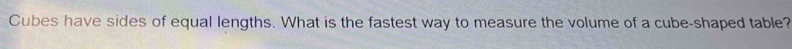 Cubes have sides of equal lengths. What is the fastest way to measure the volume of a cube-shaped table?