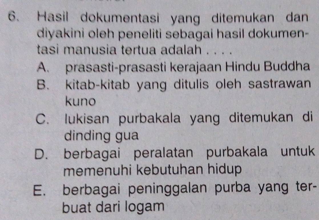 Hasil dokumentasi yang ditemukan dan
diyakini oleh peneliti sebagai hasil dokumen-
tasi manusia tertua adalah . . . .
A. prasasti-prasasti kerajaan Hindu Buddha
B. kitab-kitab yang ditulis oleh sastrawan
kuno
C. lukisan purbakala yang ditemukan di
dinding gua
D. berbagai peralatan purbakala untuk
memenuhi kebutuhan hidup
E. berbagai peninggalan purba yang ter-
buat dari logam