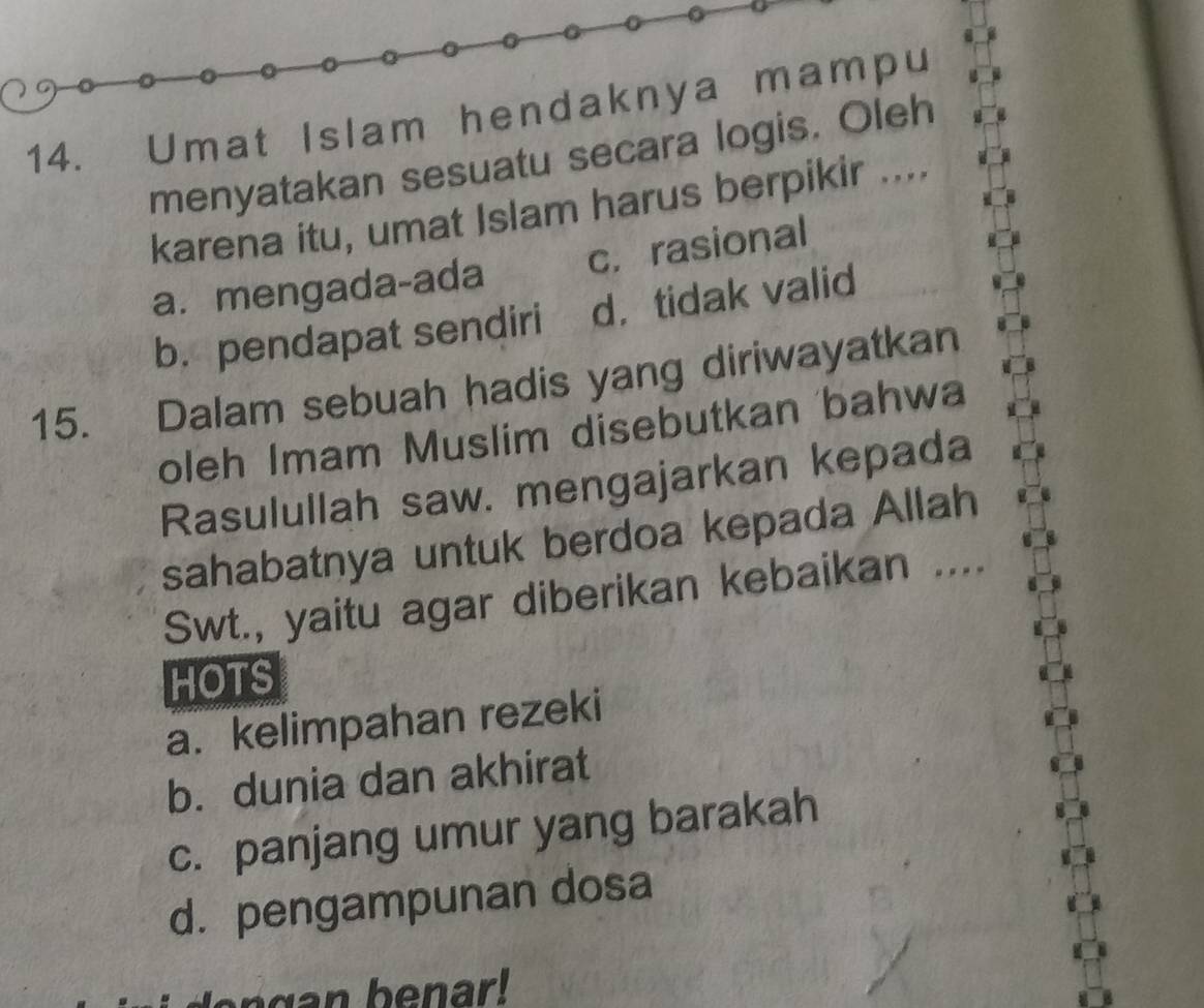 Umat Islam hendaknya mampu
menyatakan sesuatu secara logis. Oleh
karena itu, umat Islam harus berpikir ....
a. mengada-ada c. rasional
b. pendapat sendiri d， tidak valid
15. Dalam sebuah hadis yang diriwayatkan
oleh Imam Muslim disebutkan bahwa
Rasulullah saw. mengajarkan kepada
sahabatnya untuk berdoa kepada Allah
Swt., yaitu agar diberikan kebaikan ....
HOTS
a. kelimpahan rezeki
b. dunia dan akhirat
c. panjang umur yang barakah
d. pengampunan dosa