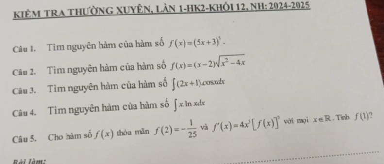 KiêM TRA thưỜnG XUyÊn, Làn 1-HK2-Khỏi 12, nh: 2024-2025 
Câu 1. Tìm nguyên hàm của hàm số f(x)=(5x+3)^5. 
Câu 2. Tìm nguyên hàm của hàm số f(x)=(x-2)sqrt(x^2-4x)
Câu 3. Tìm nguyên hàm của hàm số ∈t (2x+1).cosxdx 
Câu 4. Tìm nguyên hàm của hàm số ∈t x.li n xdx 
Câu 5. Cho hàm số f(x) thỏa mǎn f(2)=- 1/25  và f'(x)=4x^3[f(x)]^2 với mọi x∈ R. Tinh f(1) 2 
Rài làm: