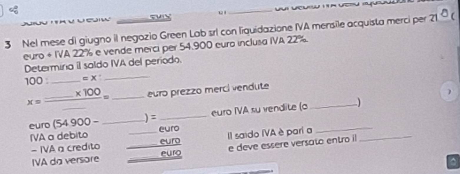 Nel mese di giugno il negozio Green Lab srl con liquidazione IVA mensile acquista merci per 21°c
euro + IVA 22% e vende merci per 54.900 euro inclusa IVA 22%. 
Determiria íl saldo IVA del período. 
100 : _ =X _ 
_ x=frac _ * 100_ = 
euro prezzo merci vendute 
1 
euro (54900- __euro IVA su vendite (o__ 
) = 
euro 
IVA a debito 
- IVA a credito __II saido IVA è pari a_ 
euro 
euro e deve essere versato entro il 
IVA da versore_ 
a