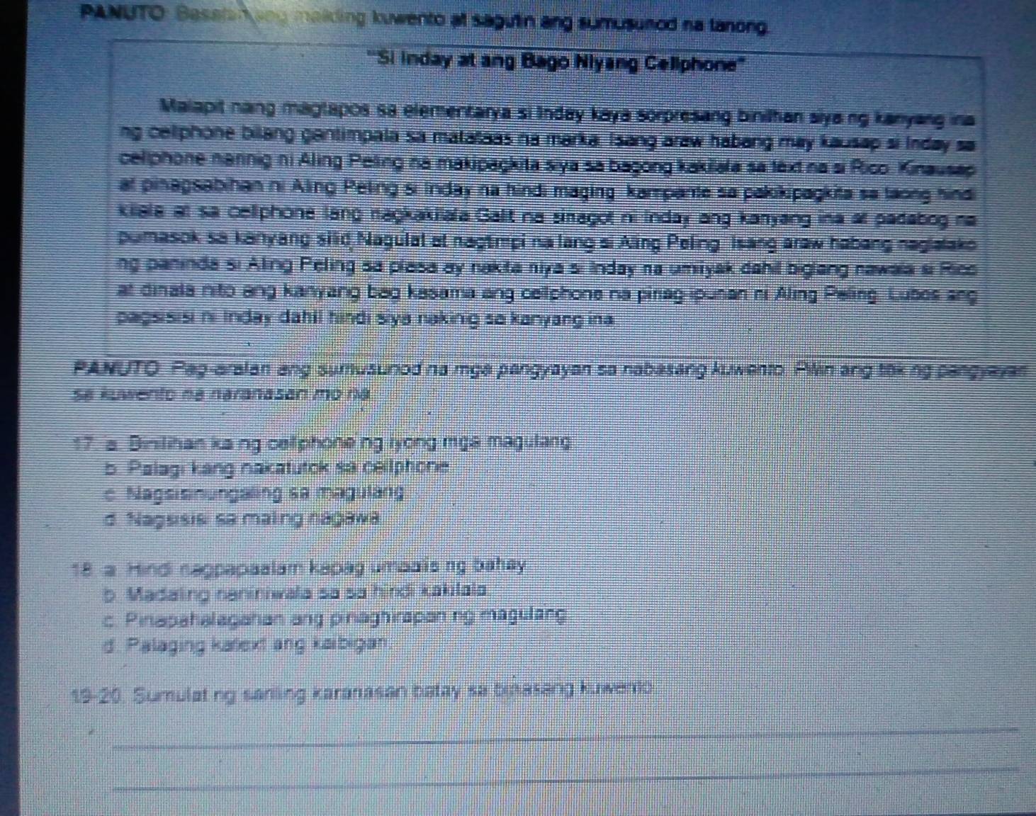 PANUTO: Basstan ang malding kuwento at sagulin ang sumusuned na tanong.
''Si inday at ang Bago Niyang Cellphone''
Malapit nang magtapos sa elementarya si Inday kaya sorpresing binilhan siyang kanyang ina
ng celphone bilang gantimpala sa matataas na marka, Isang araw habang may kausap si Inday sa
cellphone nannig ni Aling Peling na makipaçkita siya sa başong kakilara sa text na si Rico. Kinausap
at pinagsabihan ni Aling Peling si Inday na hindi maging kampante sa pakikipagkita sa taong hindi
kilala at sa cellphone lang nagkakiala Galit na siragot ni Inday ang karyang ina ar padabog na
pumasok sa kanyang silid Nagulat at nagtmpi na lang si Aling Peling Isang araw habang naglalako
ng paninda si Aling Peling sa plasa ay nakta niya si Inday na umiyak dahil biglang nawaia si Rico
at dinala nito ang kanyang bag kasama ang cellphone na piriag-ipunan ni Aling Peling. Lubos ang
pagsisisi ni Inday dahil hindi siya naking sa kanyang ina
PANUTO. Pag-aralan ang sumusurod na mga pangyayan sa nabasang kuwento. Pilin ang toking pangyayar
Sa kuwento na naranasan mo na
17. a. Binilihan kang cellphone ng lyong mgs magulang
b. Palagi kang nakatutok sa cellphone
c Nagsisinungaling sa magulang
d. Nagsisis sa maling nagawa
18. a. Hindi nagpapaalam kapag umpaisng bahay
b. Madaling naniniwala sa sa hindi kakilala
c. Pinapahalagahan ang pinaghirapaning magulang
d. Palaging katext ang kaibigan.
19-20. Sumulating sanling karanasan batay sa binasang kuwento
_
_