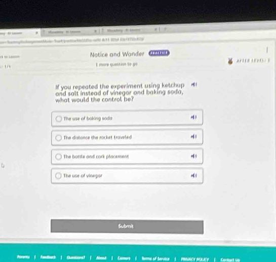 to La μ m x | 7 Msatay : to Losr
ã so Le Notice and Wonder |
1 / I more question to go AHTOR LEO I
If you repeated the experiment using ketchup
and salt instead of vinegar and baking soda,
what would the control be?
The use of baking sada
4
The distance the rocket traveled
The bottle and cork placement 49
The use of vinegor
Submis
Porents fethes Quarstion Nems of Service | PRIVAZY POLICY | Cartart Up