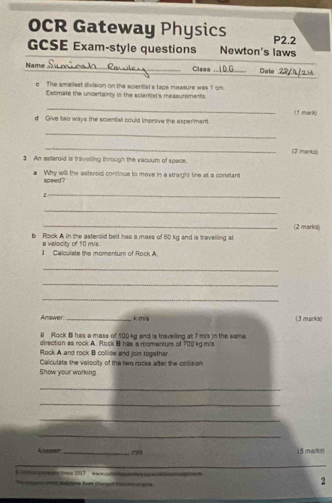 OCR Gateway Physics P2.2 
GCSE Exam-style questions Newton's laws 
Name _Class _ _Date 29 0/ 
c The smallest division on the scientist's tape measure was 1 cm. 
Estimate the uncertainty in the scientist's measurements 
_ 
(1 mark) 
d Give two ways the scientist could improve the experiment. 
_ 
_ 
(2 marks) 
3 An asteroid is travelling through the vacuum of space. 
a Why will the asteroid continue to move in a straight line at a constant 
speed? 
_Z 
_ 
_ 
(2 marks) 
b Rock A in the asteroid belt has a mass of 50 kg and is travelling at 
a velocity of 10 m/s. 
I Calculate the momentum of Rock A 
_ 
_ 
_ 
Answer _ k m/s (3 marks) 
[ Rock B has a mass of 100 kg and is travelling at 7 m/s in the same 
direction as rock A. Rock B has a momentum of 700 kg m/s
Rock A and rock B collide and join together 
Caiculate the velocity of the two rocks after the colilsion 
Show your working 
_ 
_ 
_ 
_ 
Anewer _mis (5 marks) 
_ 
_ 
# Cntoro Uoverity 1ess 2017 ' wwws fordatconiary a ae /a r n 
he r es se n t ec a me be chan get from o d en gn 
2