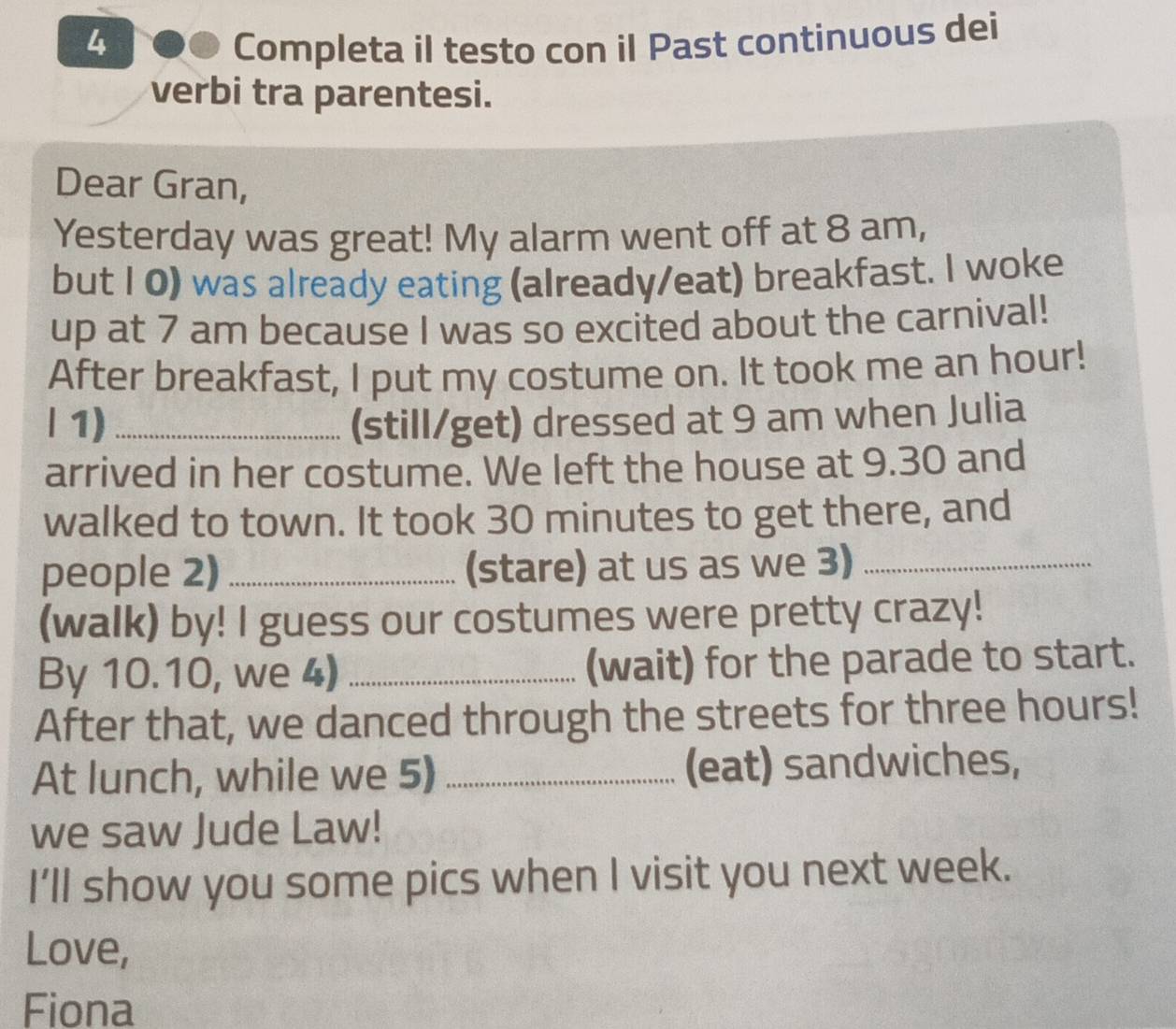 Completa il testo con il Past continuous dei 
verbi tra parentesi. 
Dear Gran, 
Yesterday was great! My alarm went off at 8 am, 
but I 0) was already eating (already/eat) breakfast. I woke 
up at 7 am because I was so excited about the carnival! 
After breakfast, I put my costume on. It took me an hour! 
| 1) _(still/get) dressed at 9 am when Julia 
arrived in her costume. We left the house at 9.30 and 
walked to town. It took 30 minutes to get there, and 
people 2) _(stare) at us as we 3)_ 
(walk) by! I guess our costumes were pretty crazy! 
By 10.10, we 4) _(wait) for the parade to start. 
After that, we danced through the streets for three hours! 
At lunch, while we 5) _(eat) sandwiches, 
we saw Jude Law! 
I’ll show you some pics when I visit you next week. 
Love, 
Fiona