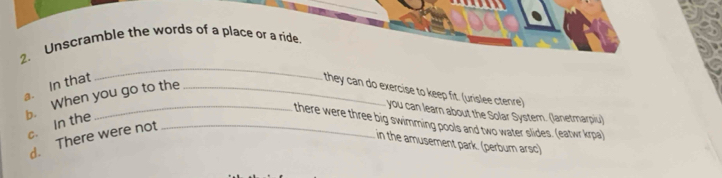 Unscramble the words of a place or a ride. 
a. In that 
_ 
b. When you go to the 
they can do exercise to keep fit. (urislee ctenre) 
you can learn about the Solar System. (lanetmarpiu) 
there were three big swimming pools and two water slides. (eatwr krpa) 
c. In the 
d. There were not_ 
in the amusement park. (perbum arsc)