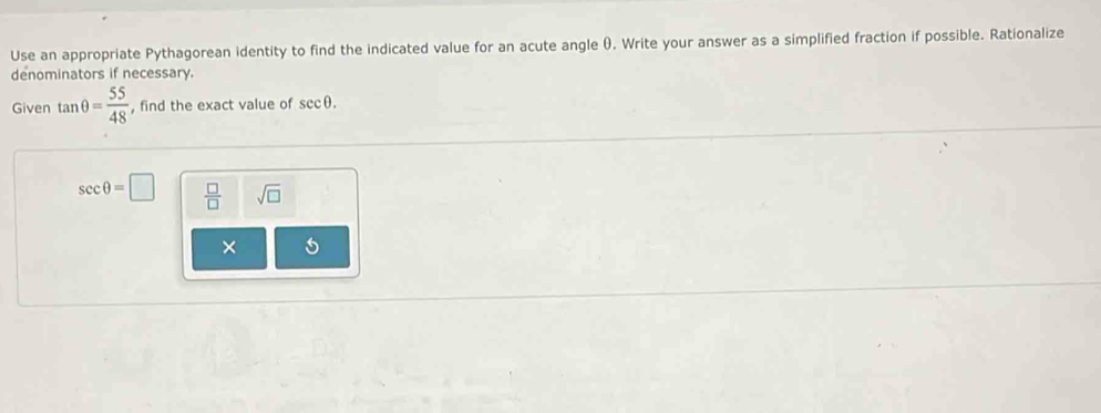 Use an appropriate Pythagorean identity to find the indicated value for an acute angle θ), Write your answer as a simplified fraction if possible. Rationalize
denominators if necessary.
Given tan θ = 55/48  , find the exact value of sec θ.
sec θ =□  □ /□   sqrt(□ )
×