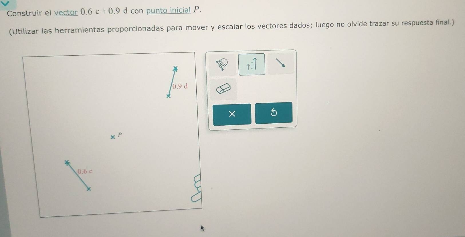 Construir el vector 0.6c+0.9 d con punto inicial P. 
(Utilizar las herramientas proporcionadas para mover y escalar los vectores dados; luego no olvide trazar su respuesta final.)
0.9 d
S
0.6 c