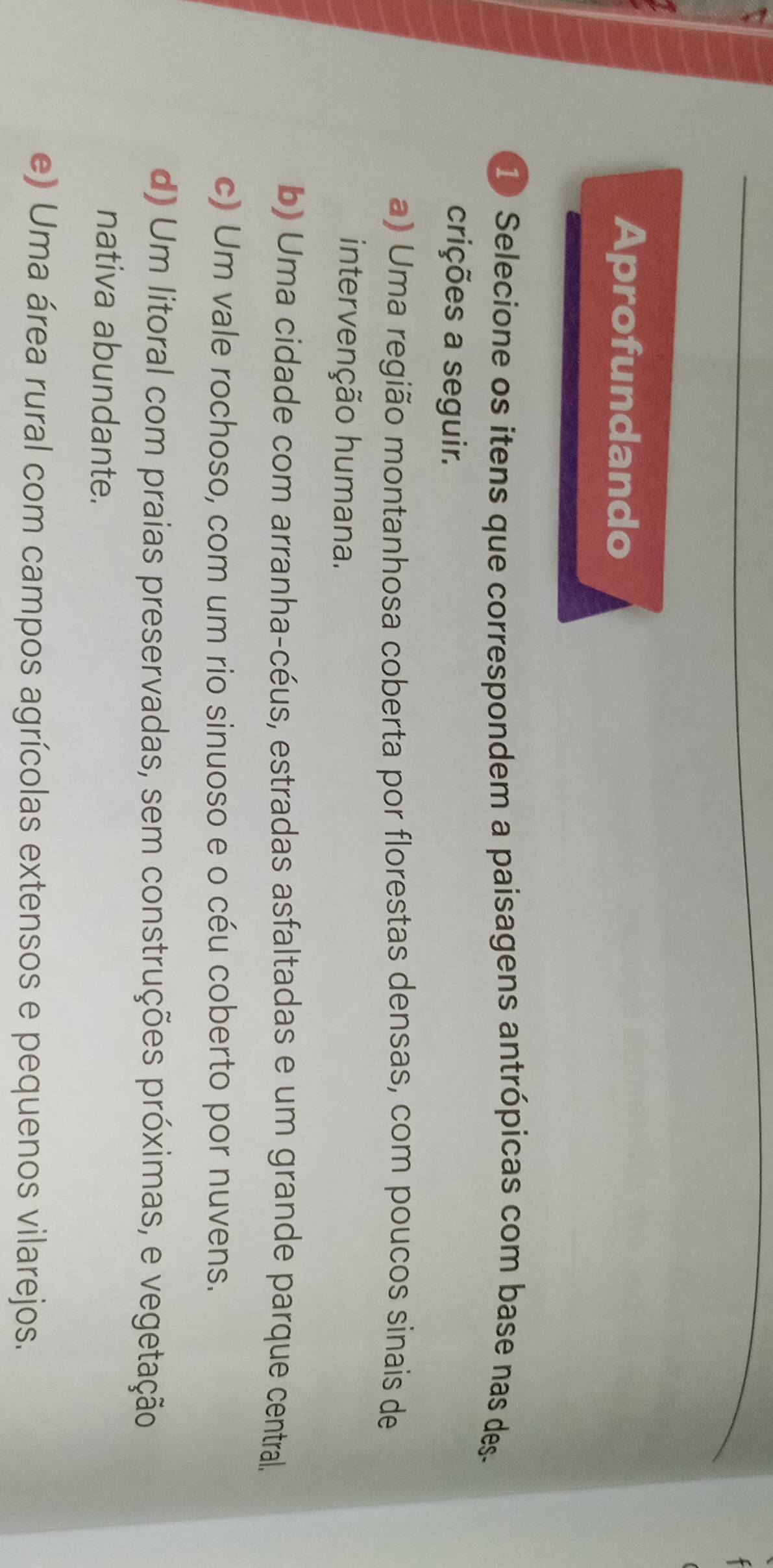 Aprofundando
1 Selecione os itens que correspondem a paisagens antrópicas com base nas des-
crições a seguir.
a) Uma região montanhosa coberta por florestas densas, com poucos sinais de
intervenção humana.
b) Uma cidade com arranha-céus, estradas asfaltadas e um grande parque central.
c) Um vale rochoso, com um rio sinuoso e o céu coberto por nuvens.
d) Um litoral com praias preservadas, sem construções próximas, e vegetação
nativa abundante.
e) Uma área rural com campos agrícolas extensos e pequenos vilarejos.