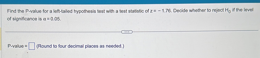 Find the P -value for a left-tailed hypothesis test with a test statistic of z=-1.76. Decide whether to reject H_0 if the level 
of significance is alpha =0.05.
P -value =□ (Round to four decimal places as needed.)