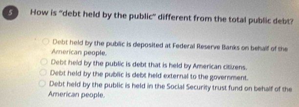 How is 'debt held by the public' different from the total public debt?
Debt held by the public is deposited at Federal Reserve Banks on behalf of the
American people.
Debt held by the public is debt that is held by American citizens.
Debt held by the public is debt held external to the government.
Debt held by the public is held in the Social Security trust fund on behalf of the
American people.