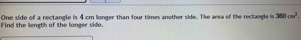 One side of a rectangle is 4 cm longer than four times another side. The area of the rectangle is 360cm^2. 
Find the length of the longer side.