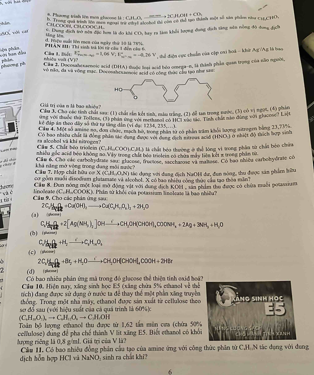 D, với hai điện
a. Phương trình lên men glucose là : :C_6H_12O_4to 2C_1H_5OH+COH+CO_2
b. Trong quá trình lên men ngoại trừ ethyl alcohol thì còn có thể tạo thành một số sản phẩm như CH,CHO
phân.
CH₃COOH, CH₃COOC₃H,
SO với cat c. Dung dịch trở nên đặc hơn là do khí CO, bay ra làm khối lượng dung dịch tăng nên nồng độ dung dịch
tǎng lên
d. Hiệu suất lên men của ngày thứ 10 là 78%.
với ban đầu pện phân.
PHÀN III: Thí sinh trả lời từ câu 1 đến câu 6.
Câu 1. Biết:
phương ph phân. nhiêu volt (V)? E_(Pin(Ni-Ag))°=1,06V;E_Ni^(2+)/Ni^circ =-0,26V , thể điện cực chuẩn của cặp oxi hoá - khử Ag /Ag là bao
Câu 2. Docosahexaenoic acid (DHA) thuộc loại acid béo omega-n, là thành phần quan trọng của não người.
vỏ não, da và võng mạc. Docosahexaenoic acid có công thức cầu tạo như sau:
Giá trị của n là bao nhiêu?
Câu 3. Cho các tính chất sau: (1) chất rắn kết tinh, màu trắng, (2) dễ tan trong nước, (3) có vị ngọt, (4) phản
ứng với thuốc thử Tollens, (5) phản ứng với methanol có HCl xúc tác. Tính chất nào đúng với glucose? Liệt
a
kê đáp án theo dãy số thứ tự tăng dần (ví dụ: 1234, 235,...).
Câu 4. Một số amine no, đơn chức, mạch hở, trong phân tử có phần trăm khối lượng nitrogen bằng 23,73%.
Có bao nhiêu chất là đồng phân tác dụng được với dung dịch nitrous acid (HNO.) ở nhiệt độ thích hợp sinh
ra alcohol và khí nitrogen?
Lưới thếp
Câu 5. Chất béo triolein (C_17H_33COO)_3C_3H_5) là chất béo thường ở thể lỏng vì trong phân tử chất béo chứa
nhiều gốc acid béo không no.Vậy trong chất béo triolein có chứa máy liên kết π trong phân tử.
g chảy đ Ở đồ thừ  Câu 6. Cho các carbohydrate sau: glucose, fructose, saccharose và maltose. Có bao nhiêu carbohydrate có
khả năng mở vòng trong dung môi nước?
Câu 7. Hợp chất hữu CO X(C_8H_15O_4N) tác dụng với dung dịch NaOH dư, đun nóng, thu được sản phẩm hữu
cơ gồm muối disodium glutamate và alcohol. X có bao nhiêu công thức cấu tạo thỏa mãn?
dương Câu 8. Đun nóng một loại mỡ động vật với dung dịch KOH , sản phẩm thu được có chứa muối potassium
* và ở linoleate (C_17H_31COOK). Phân tử khối của potassium linoleate là bao nhiêu?
t từ  Câu 9. Cho các phản ứng sau:
2C_6H_9+O_2+Cu(OH)_2to Cu(C_6H_11O_6)_2+2H_2O
(a) (glucose)
C_6H_3+O_2+2[Ag(NH_3)_2]OHxrightarrow iCH_2OH(CHOH)_4COONH_4+2Ag+3NH_3+H_2O
(b) (glucose)
Sơ
C_6H_14O_2+H_2to C_6H_14O_6
(c) (glucose)
ó
2C_6H_1+O_2+Br_2+H_2Oxrightarrow iCH_2OH[CHOH]_4COOH+2HBr
2 (d) (glucose)
n Có bao nhiêu phản ứng mà trong đó glucose thể thiện tính oxid hoá?
 Câu 10. Hiện nay, xăng sinh học E5 (xăng chứa 5% ethanol về thể
tích) đang được sử dụng ở nước ta để thay thế một phần xăng truyền
thống. Trong một nhà máy, ethanol được sản xuất từ cellulose theo
sơ đồ sau (với hiệu suất của cả quá trình là 60%):
(C_6H_10O_5)_nto C_6H_12O_6to C_2H_5OH
Toàn bộ lượng ethanol thu được từ 1,62 tấn mùn cưa (chứa 50%
cellulose) dùng để pha chế thành V lit xăng E5. Biết ethanol có khố
lượng riêng là 0,8 g/ml. Giá trị của V là?
Câu 11. Có bao nhiêu đồng phân cấu tạo của amine ứng với công thức phân tử C.H₁N tác dụng với dung
dịch hỗn hợp HCl và NaNO sinh ra chất khí?
6