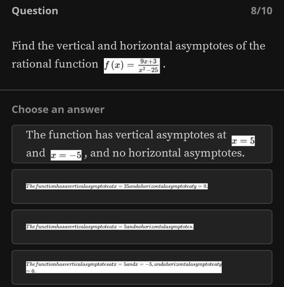 Question 8/10
Find the vertical and horizontal asymptotes of the
rational function f(x)= (9x+3)/x^2-25 . 
Choose an answer
The function has vertical asymptotes at x=5
and x=-5 , and no horizontal asymptotes.
The functionhasaverticalasymptoteatx =25 Sandahorizontalasymptoteaty =0.
The functionhasaverticalasymptoteatx = 5andnohorizontalasymptotes.
Thefunctionhasverticalasymptotesat x=5andx=-5 andahorizontalasymptoteaty
=0.