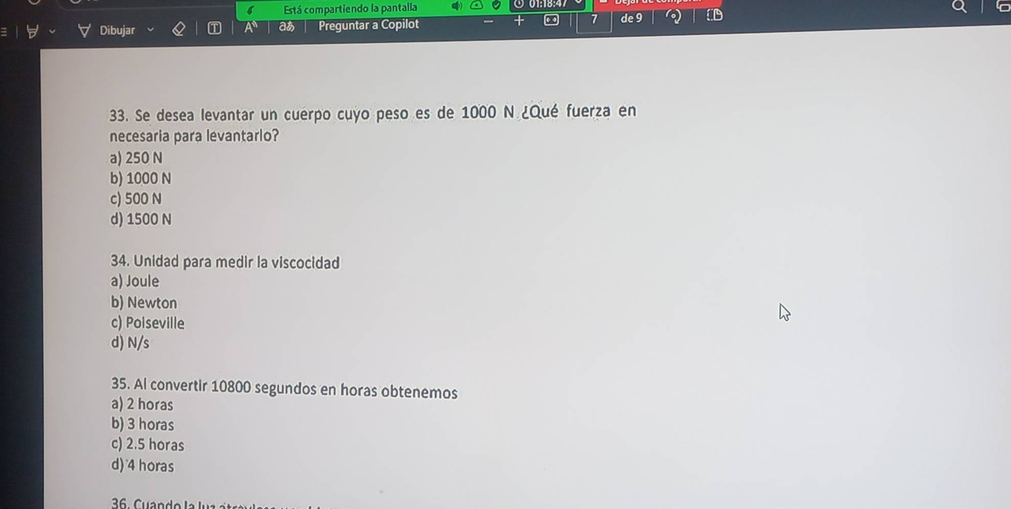 Está compartiendo la pantalla
D
a
Dibujar Preguntar a Copilot
7 de 9
33. Se desea levantar un cuerpo cuyo peso es de 1000 N ¿Qué fuerza en
necesaria para levantario?
a) 250 N
b) 1000 N
c) 500 N
d) 1500 N
34. Unidad para medir la viscocidad
a) Joule
b) Newton
c) Poiseville
d) N/s
35. Al convertir 10800 segundos en horas obtenemos
a) 2 horas
b) 3 horas
c) 2.5 horas
d) 4 horas