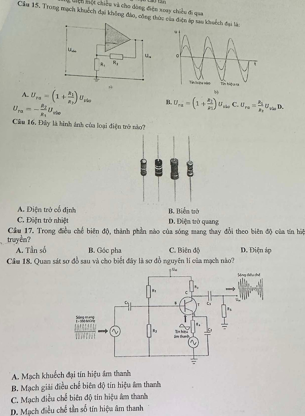 cáo tán
g uiện một chiều và cho dòng điện xoay chiều đi qua
Câu 15. Trong mạch khuếch đại không đảo, công thức của điện áp sau khuếch đại là:
U
Un
R_1 R_2
A. U_ra=(1+frac R_1R_2)U_vlambda o
ə)
b)
U_ra=-frac R_2R_1U_vao
B. U_tau a=(1+frac R_2R_1)U_vio C. U_ra=frac R_1R_2U_vlambda oD.
Câu 16. Đây là hình ảnh của loại điện trở nào?
A. Điện trở cố định B. Biến trở
C. Điện trở nhiệt D. Điện trở quang
Câu 17. Trong điều chế biên độ, thành phần nào của sóng mang thay đổi theo biên độ của tín hiệ
truyền?
A. Tần số B. Góc pha C. Biên độ D. Điện áp
Câu 18. Quan sát sơ đồ sau và cho biết đây là sơ đồ nguyên lí của mạch nào?
A. Mạch khuếch đại tín hiệu âm thanh
B. Mạch giải điều chế biên độ tín hiệu âm thanh
C. Mạch điều chế biên độ tín hiệu âm thanh
D. Mạch điều chế tần số tín hiệu âm thanh