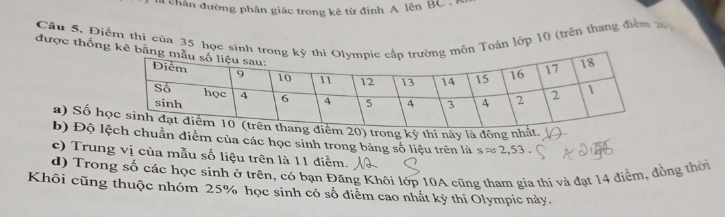 ha chân đường phân giác trong kẻ từ định A lện BC. 
Câu 5. Điểm thị của 35 học sinh tn Toán lớp 10 (trên thang điểm 20
được thống kê b 
a) Số h) trong kỳ thi này là đông nh 
b) Độ lhuần điểm của các học sinh trong bảng số liệu trên là sapprox 2,53. 
c) Trung vị của mẫu số liệu trên là 11 điểm. 
d) Trong số các học sinh ở trên, có bạn Đăng Khôi lớp 10A cũng tham gia thi và đạt 14 điểm, đồng thời 
Khôi cũng thuộc nhóm 25% học sinh có số điểm cao nhất kỳ thi Olympic này.