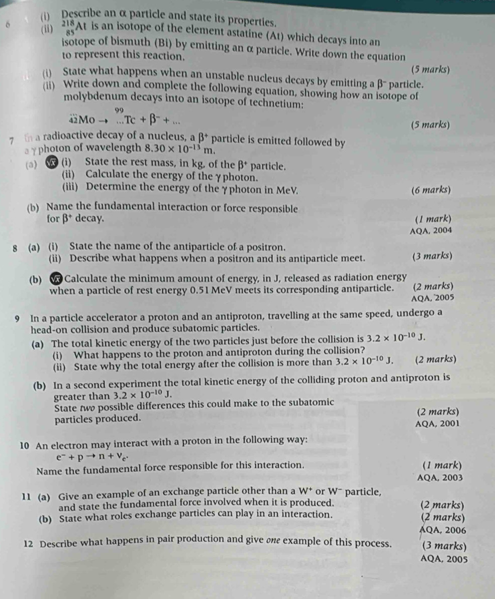 Describe an α particle and state its properties.
(ii) _(85)^(218)At is an isotope of the element astatine (At) which decays into an
isotope of bismuth (Bi) by emitting an α particle. Write down the equation
to represent this reaction.
(5 marks)
(i) State what happens when an unstable nucleus decays by emitting a β- particle.
(ii) Write down and complete the following equation, showing how an isotope of
molybdenum decays into an isotope of technetium:
99
4Mo ..Tc+beta^-+... (5 marks)
7 th a radioactive decay of a nucleus, a beta^+ particle is emitted followed by
a γphoton of wavelength 8.30* 10^(-13)m.
(a)  (i) State the rest mass, in kg, of the beta^+ particle.
(ii) Calculate the energy of the γphoton.
(iii) Determine the energy of the γphoton in MeV. (6 marks)
(b) Name the fundamental interaction or force responsible
for beta^+ decay. (1 mark)
AQA, 2004
8 (a) (i) State the name of the antiparticle of a positron.
(ii) Describe what happens when a positron and its antiparticle meet. (3 marks)
(b)  Calculate the minimum amount of energy, in J, released as radiation energy
when a particle of rest energy 0.51 MeV meets its corresponding antiparticle. (2 marks)
AQA, 2005
9 In a particle accelerator a proton and an antiproton, travelling at the same speed, undergo a
head-on collision and produce subatomic particles.
(a) The total kinetic energy of the two particles just before the collision is 3.2* 10^(-10)J.
(i) What happens to the proton and antiproton during the collision?
(ii) State why the total energy after the collision is more than 3.2* 10^(-10)J. (2 marks)
(b) In a second experiment the total kinetic energy of the colliding proton and antiproton is
greater than 3.2* 10^(-10)J.
State two possible differences this could make to the subatomic
particles produced. (2 marks)
AQA, 2001
10 An electron may interact with a proton in the following way:
e^-+pto n+v_c.
Name the fundamental force responsible for this interaction. (1 mark)
AQA, 2003
11 (a) Give an example of an exchange particle other than a W^+ or W- particle,
and state the fundamental force involved when it is produced. (2 marks)
(b) State what roles exchange particles can play in an interaction. (2 marks)
AQA, 2006
12 Describe what happens in pair production and give one example of this process. (3 marks)
AQA, 2005