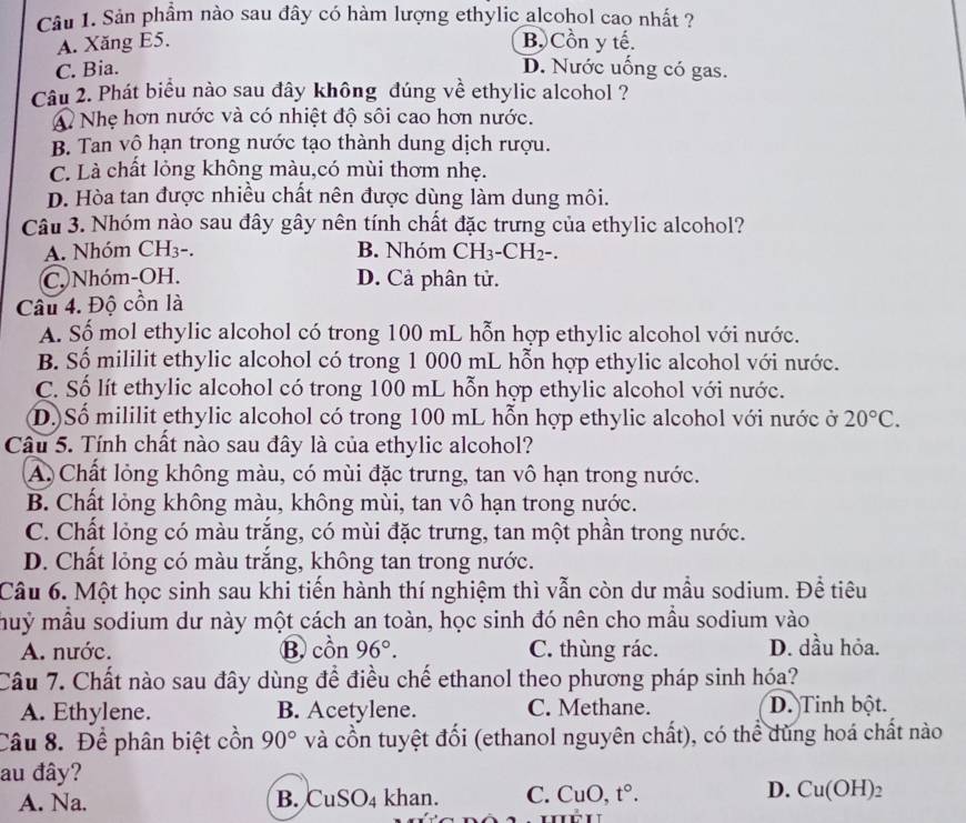 Sản phầm nào sau đây có hàm lượng ethylic alcohol cao nhất ?
A. Xăng E5. B.Cồn y tế.
C. Bia. D. Nước uống có gas.
Câu 2. Phát biểu nào sau đây không đúng về ethylic alcohol ?
A Nhẹ hơn nước và có nhiệt độ sôi cao hơn nước.
B. Tan vộ hạn trong nước tạo thành dung dịch rượu.
C. Là chất lỏng không màu,có mùi thơm nhẹ.
D. Hòa tan được nhiều chất nên được dùng làm dung môi.
Câu 3. Nhóm nào sau đây gây nên tính chất đặc trưng của ethylic alcohol?
A. Nhóm CH₃-. B. Nhóm CH_3-CH_2-.
C. Nhóm-OH. D. Cả phân tử.
Câu 4. Độ cồn là
A. Số mol ethylic alcohol có trong 100 mL hỗn hợp ethylic alcohol với nước.
B. Số mililit ethylic alcohol có trong 1 000 mL hỗn hợp ethylic alcohol với nước.
C. Số lít ethylic alcohol có trong 100 mL hỗn hợp ethylic alcohol với nước.
D)Số mililit ethylic alcohol có trong 100 mL hỗn hợp ethylic alcohol với nước ở 20°C.
Câu 5. Tính chất nào sau đây là của ethylic alcohol?
A. Chất lỏng không màu, có mùi đặc trưng, tan vô hạn trong nước.
B. Chất lỏng không màu, không mùi, tan vô hạn trong nước.
C. Chất lỏng có màu trắng, có mùi đặc trưng, tan một phần trong nước.
D. Chất lỏng có màu trắng, không tan trong nước.
Câu 6. Một học sinh sau khi tiến hành thí nghiệm thì vẫn còn dư mẫu sodium. Đề tiêu
muỷ mẫu sodium dư này một cách an toàn, học sinh đó nên cho mẫu sodium vào
A. nước. B. C ôn 96°. C. thùng rác. D. dầu hỏa.
Câu 7. Chất nào sau đây dùng để điều chế ethanol theo phương pháp sinh hóa?
A. Ethylene. B. Acetylene. C. Methane. D. Tinh bột.
Câu 8. Để phân biệt cồn 90° và cổn tuyệt đối (ethanol nguyên chất), có thể dùng hoá chất nào
au đây?
D.
A. Na. B. CuSO_4 khan. C. CuO, t°. Cu(OH)_2