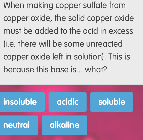 When making copper sulfate from
copper oxide, the solid copper oxide
must be added to the acid in excess
(i.e. there will be some unreacted
copper oxide left in solution). This is
because this base is... what?
insoluble acidic soluble
neutral alkaline