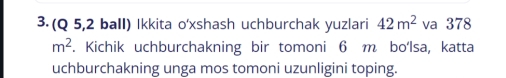 (Q 5,2 ball) Ikkita o'xshash uchburchak yuzlari 42m^2 va 378
m^2. Kichik uchburchakning bir tomoni 6 m bo‘lsa, katta 
uchburchakning unga mos tomoni uzunligini toping.