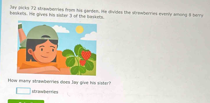 Jay picks 72 strawberries from his garden. He divides the strawberries evenly among 8 berry 
baskets. He gives his sister 3 of the baskets. 
How many strawberries does Jay give his sister? 
strawberries