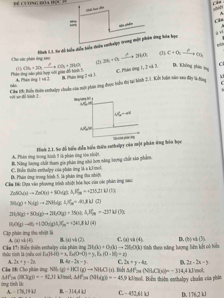 Đề cương hóa học 1 Câu 
nhiệt
A
Câu
A
ǔ vì
  
trìn
Cho các phản ứng sau: (3).
C
Phản ứng nào phù hợp với giản đồ hình 5. CH_4+2O_2xrightarrow t^0CO_2+2H_2O; (2). 2H_2+O_2xrightarrow t^02H_2O; C+O_2xrightarrow t^0CO_2
(1).
C. Phản ứng 1, 2 và 3. D. Không phản ứng
A. Phản ứng 1 và 2. B. Phản ứng 2 và 3.
C
Câu 15: Biển thiên enthalpy chuẩn của một phản ứng được biểu thị tại hình 2.1. Kết luận nào sau đây là đúng k
nào.
t
với sơ đồ hình 2 .
Năng lượng (kJ)
ΔrH₂s (cd)
△ _rH_(298)^o=-akJ
△ _fH_(298)°(sp)
Tiến trình phản ứng
Hình 2.1. Sơ đồ biểu diễn biến thiên enthalpy của một phản ứng hóa học
A. Phản ứng trong hình 5 là phản ứng tỏa nhiệt.
B. Năng lượng chất tham gia phản ứng nhỏ hơn năng lượng chất sản phẩm.
C. Biến thiên enthalpy của phản ứng là a kJ/mol.
D. Phản ứng trong hình 5. là phản ứng thu nhiệt.
Câu 16: Dựa vào phương trình nhiệt hóa học của các phản ứng sau:
ZnSO_4(s)to ZnO(s)+SO_3(g);△ _rH_(298)^o=+235,21kJ(1);
3H_2(g)+N_2(g)to 2NH_3(g;△ _rH_(298)°=-91,8kJ(2)
2H_2S(g)+SO_2(g)to 2H_2O(g)+3S(s);△ _rH_(298)^o=-237kJ(3);
H_2O(g)to H_2+1/2O_2(g)△ _rH_(298)°=+241,8kJ(4)
Cặp phản ứng thu nhiệt là
A. (a) và (4). B. (a) và (2). C. (a) và (4). D. (b) và (3).
* Câu 17: Biến thiên enthalpy của phản ứng 2H_2(k)+O_2(k)to 2H_2O(k) tính theo năng lượng liên kết có biểu
thức tính là (nều coi E_b(H-H)=x,E_b(O=O)=y,E_b(O-H)=z)
A. 2x+y-2z. B. 4z-2x-y. C. 2x+y-4z. D. 2z-2x-y.
*  Câu 18: Cho phản ứng: NH_3(g)+HCl(g)to NH_4Cl(s).  Biết △ _fH^0_298(NH_4Cl(s))=-314,4kJ/mol;
△ _fH^0_298(HCl(g))=-92,31 kJ/mol; △ _fH^0_298(NH_3(g))=-45,9kJ/mol 1. Biến thiên enthalpy chuẩn của phản
ứng tính là:
A. - 176,19 kJ B. - 314,4 kJ C. - 452,61 kJ
D. 176,2 kJ