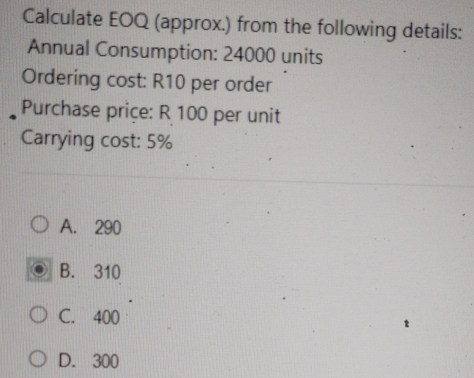 Calculate EOQ (approx.) from the following details:
Annual Consumption: 24000 units
Ordering cost: R10 per order
Purchase priçe: R 100 per unit
Carrying cost: 5%
A. 290
B. 310
C. 400
D. 300