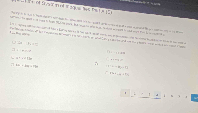 Umeasubmssionid=1517182388
plication of System of Inequalities Part A (S)
Danny is a high school student with two part-time jobs. He earns $13 per hour working at a local store and $16 per hour working at the finess
center. His goal is to earn at least $320 a week, but because of school, he does not want to work more than 22 hours weekly.
ALL that apply.
Let x represent the number of hours Danny works in one week at the store, and let y represent the number of hours Danny works in one week al
the fitness center. Which inequalities represent the constraints on what Danny can earn and how many hours he can work in one week? Choose
13x+16y≤ 22
x+y≥ 22
x+y≤ 320
x+y≤ 320
x+y≤ 22
13x+16y≥ 320
13x+16y≥ 22
13x+16y≤ 320
1 2 3 4 5 6 7 8 Ne