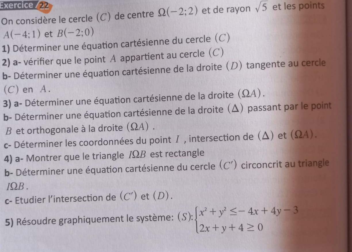 Exercice (22 
On considère le cercle (C) de centre Omega (-2;2) et de rayon sqrt(5) et les points
A(-4;1) et B(-2;0)
1) Déterminer une équation cartésienne du cercle (C) 
2) a- vérifier que le point A appartient au cercle (C) 
b- Déterminer une équation cartésienne de la droite (D) tangente au cercle 
(C) en A. 
3) a- Déterminer une équation cartésienne de la droite (ΩA). 
b- Déterminer une équation cartésienne de la droite (Δ) passant par le point
B et orthogonale à la droite (ΩA) . 
c- Déterminer les coordonnées du point I , intersection de (Δ) et (ΩA). 
4) a- Montrer que le triangle IΩB est rectangle 
b- Déterminer une équation cartésienne du cercle . (C') circoncrit au triangle
IΩB. 
c- Etudier l’intersection de (C') et (D). 
5) Résoudre graphiquement le système: (S):beginarrayl x^2+y^2≤ -4x+4y-3 2x+y+4≥ 0endarray.