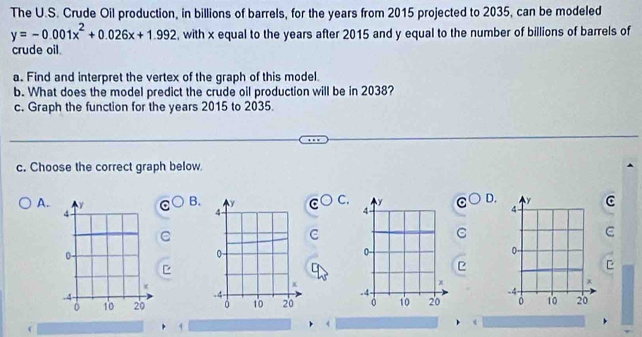 The U.S. Crude Oil production, in billions of barrels, for the years from 2015 projected to 2035, can be modeled
y=-0.001x^2+0.026x+1.992 , with x equal to the years after 2015 and y equal to the number of billions of barrels of 
crude oil 
a. Find and interpret the vertex of the graph of this model. 
b. What does the model predict the crude oil production will be in 2038? 
c. Graph the function for the years 2015 to 2035. 
c. Choose the correct graph below. 
D. 
C. C 
B. 
A. 
C 
C 
C 
e 


4 
、