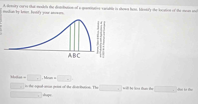 A density curve that models the distribution of a quantitative variable is shown here. Identify the location of the mean and 
median by letter. Justify your answers. 
: 
Median =□ , Mean =□.
□ is the equal-areas point of the distribution. The □ will be less than the □ due to the 
□ shape.