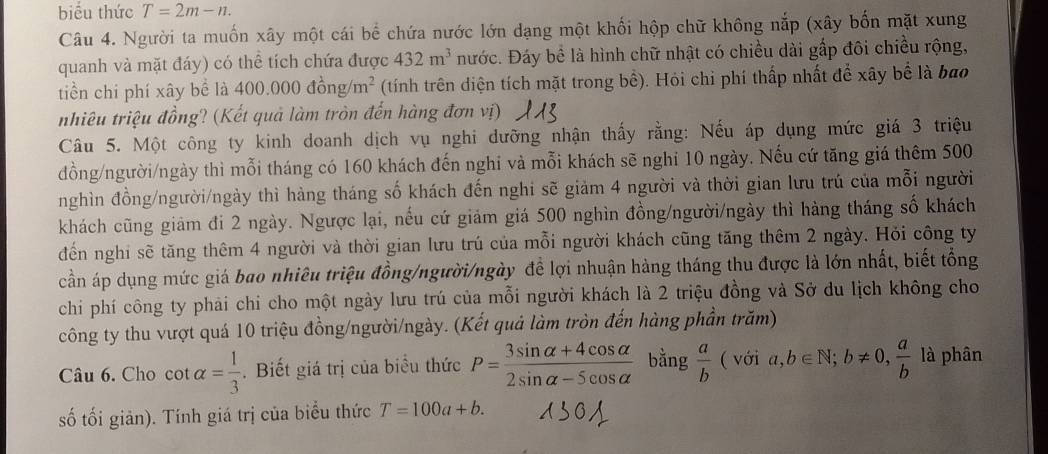 biểu thức T=2m-n.
Câu 4. Người ta muốn xây một cái bể chứa nước lớn dạng một khối hộp chữ không nắp (xây bốn mặt xung
quanh và mặt đáy) có thể tích chứa được 432m^3 nước. Đáy bể là hình chữ nhật có chiều dài gấp đôi chiều rộng,
tiền chi phí xây bề là 400.000dong/m^2 (tính trên diện tích mặt trong bề). Hỏi chi phí thấp nhất để xây bể là bao
nhiêu triệu đồng? (Kết quả làm tròn đến hàng đơn vị)
Câu 5. Một công ty kinh doanh dịch vụ nghi dưỡng nhận thấy rằng: Nếu áp dụng mức giá 3 triệu
đồng/người/ngày thì mỗi tháng có 160 khách đến nghi và mỗi khách sẽ nghi 10 ngày. Nếu cứ tăng giá thêm 500
nghìn đồng/người/ngày thì hàng tháng số khách đến nghi sẽ giảm 4 người và thời gian lưu trú của mỗi người
khách cũng giảm đi 2 ngày. Ngược lại, nếu cứ giảm giá 500 nghìn đồng/người/ngày thì hàng tháng số khách
đến nghi sẽ tăng thêm 4 người và thời gian lưu trú của mỗi người khách cũng tăng thêm 2 ngày. Hỏi công ty
cần áp dụng mức giá bao nhiêu triệu đồng/người/ngày đề lợi nhuận hàng tháng thu được là lớn nhất, biết tổng
chií phí công ty phải chi cho một ngày lưu trú của mỗi người khách là 2 triệu đồng và Sở du lịch không cho
công ty thu vượt quá 10 triệu đồng/người/ngày. (Kết quả làm tròn đến hàng phần trăm)
Câu 6. Cho cot alpha = 1/3 . Biết giá trị của biểu thức P= (3sin alpha +4cos alpha )/2sin alpha -5cos alpha   bằng  a/b  ( với a,b∈ N;b!= 0, a/b  là phân
số tối giản). Tính giá trị của biểu thức T=100a+b.