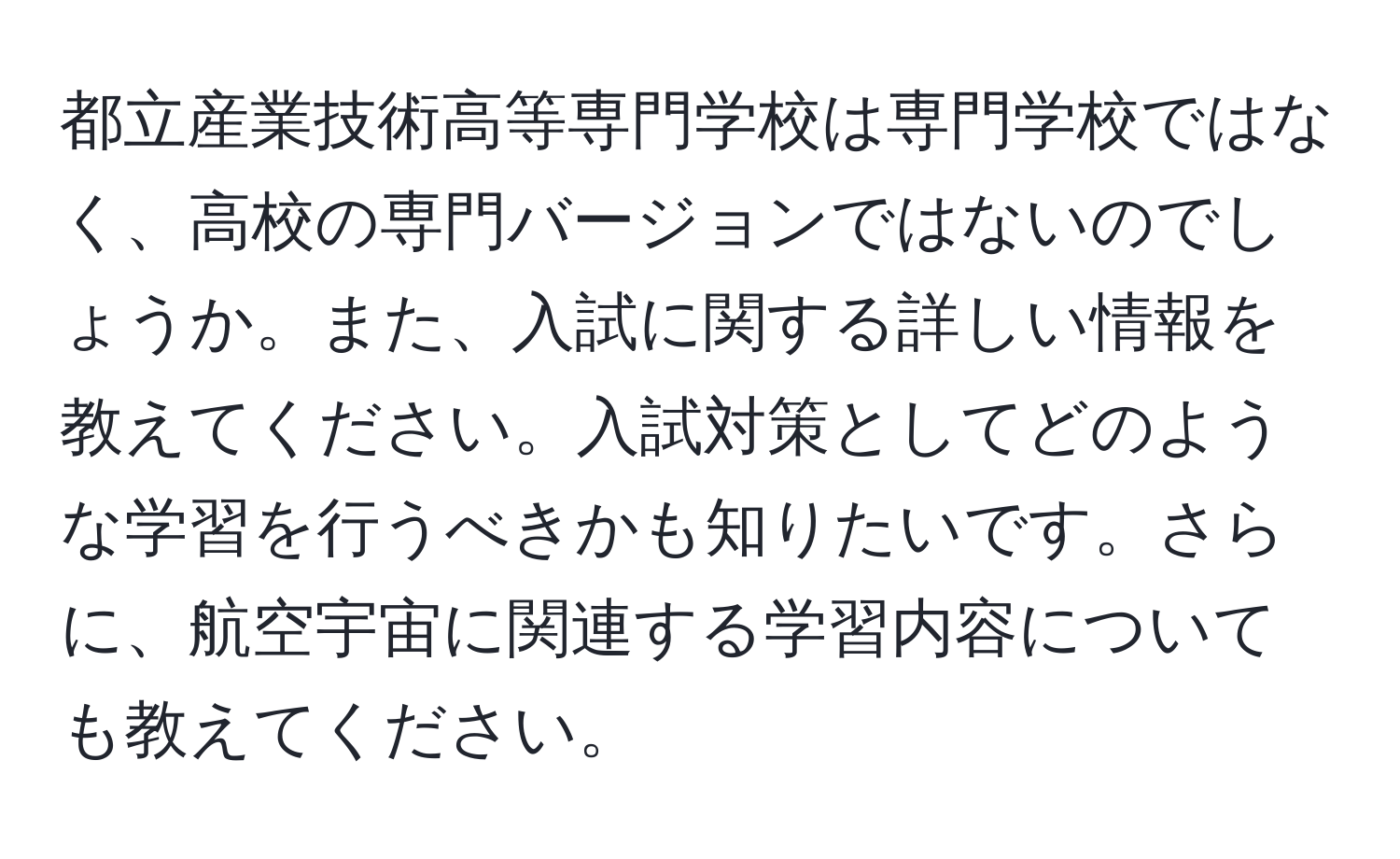 都立産業技術高等専門学校は専門学校ではなく、高校の専門バージョンではないのでしょうか。また、入試に関する詳しい情報を教えてください。入試対策としてどのような学習を行うべきかも知りたいです。さらに、航空宇宙に関連する学習内容についても教えてください。