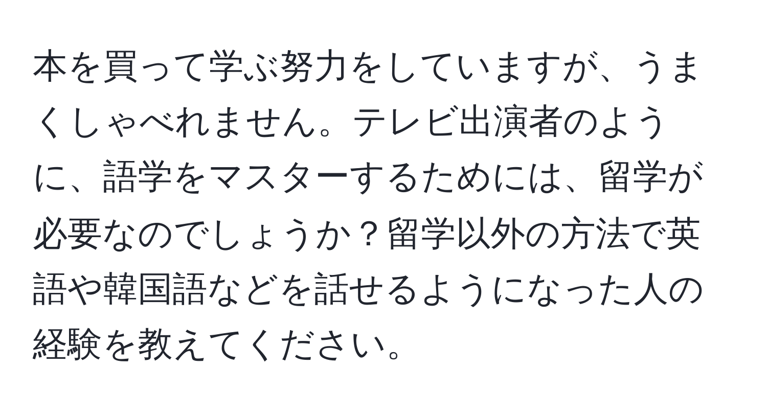 本を買って学ぶ努力をしていますが、うまくしゃべれません。テレビ出演者のように、語学をマスターするためには、留学が必要なのでしょうか？留学以外の方法で英語や韓国語などを話せるようになった人の経験を教えてください。