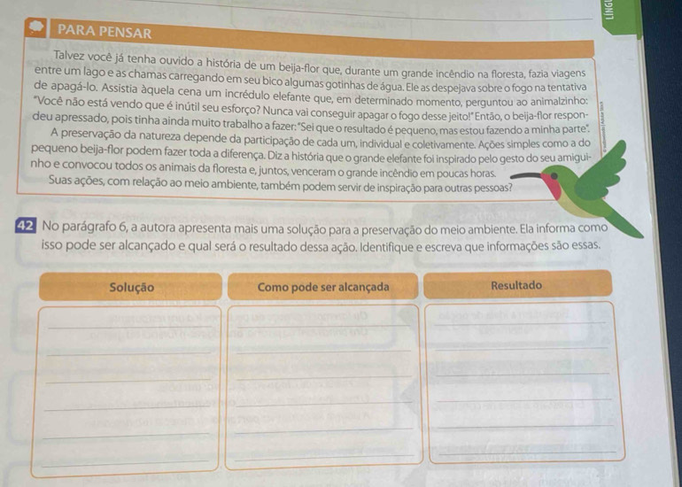 PARA PENSAR 
Talvez você já tenha ouvido a história de um beija-flor que, durante um grande incêndio na floresta, fazia viagens 
entre um lago e as chamas carregando em seu bico algumas gotinhas de água. Ele as despejava sobre o fogo na tentativa 
de apagá-lo. Assistia àquela cena um incrédulo elefante que, em determinado momento, perguntou ao animalzinho: 
"Você não está vendo que é inútil seu esforço? Nunca vai conseguir apagar o fogo desse jeito!" Então, o beija-flor respon- 
deu apressado, pois tinha ainda muito trabalho a fazer: "Sei que o resultado é pequeno, mas estou fazendo a minha parte". 
A preservação da natureza depende da participação de cada um, individual e coletivamente. Ações simples como a do 
pequeno beija-flor podem fazer toda a diferença. Diz a história que o grande elefante foi inspirado pelo gesto do seu amigui- 
nho e convocou todos os animais da floresta e, juntos, venceram o grande incêndio em poucas horas. 
Suas ações, com relação ao meio ambiente, também podem servir de inspiração para outras pessoas? 
42 No parágrafo 6, a autora apresenta mais uma solução para a preservação do meio ambiente. Ela informa como 
isso pode ser alcançado e qual será o resultado dessa ação. Identifique e escreva que informações são essas. 
Solução Como pode ser alcançada Resultado 
_ 
_ 
_ 
_ 
_ 
_ 
_ 
_ 
_ 
_ 
_ 
_ 
_ 
_ 
_ 
_ 
_ 
_