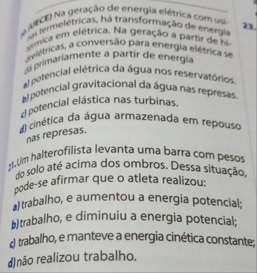 N(UECE) Na geração de energia elétrica com usi-
23.
nas termelétricas, há transformação de energia
térmica em elétrica. Na geração a partir de hi-
drelétricas, a conversão para energia elétrica se
dá primariamente a partir de energía
a) potencial elétrica da água nos reservatórios.
() potencial gravitacional da água nas represas.
potencial elástica nas turbinas.
d) cinética da água armazenada em repouso
nas represas.
11.Um halterofilista levanta uma barra com pesos
do solo até acima dos ombros. Dessa situação,
pode-se afirmar que o atleta realizou:
a) trabalho, e aumentou a energia potencial;
b)trabalho, e diminuiu a energia potencial;
) trabalho, e manteve a energia cinética constante;
d)não realizou trabalho.