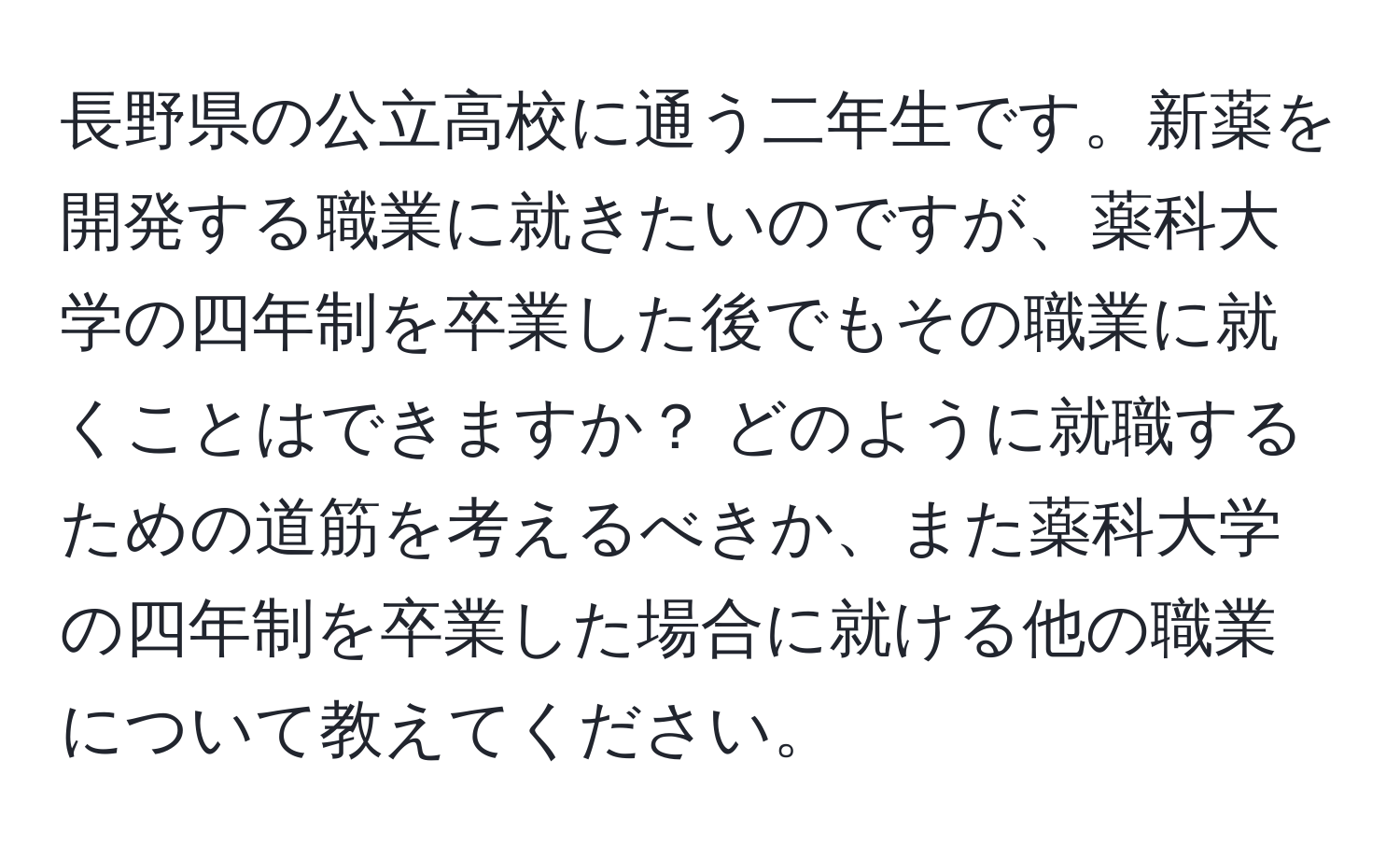 長野県の公立高校に通う二年生です。新薬を開発する職業に就きたいのですが、薬科大学の四年制を卒業した後でもその職業に就くことはできますか？ どのように就職するための道筋を考えるべきか、また薬科大学の四年制を卒業した場合に就ける他の職業について教えてください。