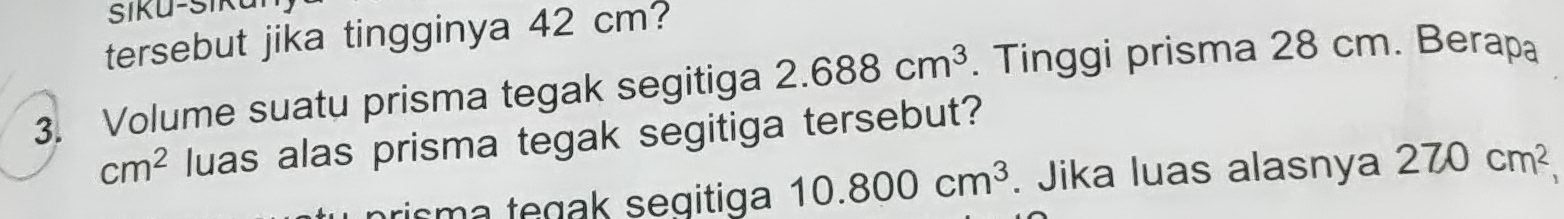 Šiku-Siku 
tersebut jika tingginya 42 cm? 
3. Volume suatu prisma tegak segitiga 2.688cm^3. Tinggi prisma 28 cm. Berapa
cm^2 luas alas prisma tegak segitiga tersebut?
10.800cm^3. Jika luas alasnya 270cm^2,