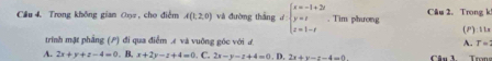 Cầu 4 Trong không gian 0ọ, cho điểm A(1,2,0) và đường thắng d beginarrayl x=-1+2i y=t z=1-tendarray.. Tim phương Câu 2. Trong k
trính mặt phẳng () đi qua điểm £ và vuông góc với ư A. (P):tkx
T=
A. 2x+y+z-4=0. B. x+2y-z+4=0. C. 2x-y-z+4=0. D. 2x+y-z-4=0 Câu 3. Trong