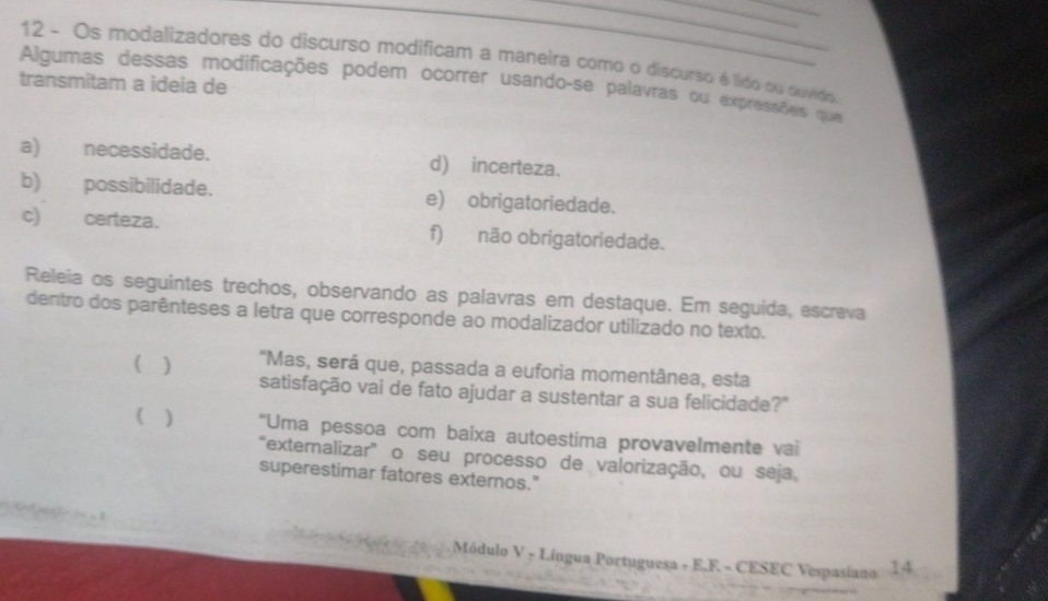 Os modalizadores do discurso modificam a maneira como o discurso é lido ou ouvido 
transmitam a ideia de 
Algumas dessas modificações podem ocorrer usando-se palavras ou expressões que 
a) necessidade. d) incerteza. 
b) possibilidade. e) obrigatoriedade. 
c) certeza. f) não obrigatoriedade. 
Releia os seguintes trechos, observando as palavras em destaque. Em seguida, escrava 
dentro dos parênteses a letra que corresponde ao modalizador utilizado no texto. 
( ) "Mas, será que, passada a euforia momentânea, esta 
satisfação vai de fato ajudar a sustentar a sua felicidade?" 
( ) "Uma pessoa com baixa autoestima provavelmente vai 
'extemalizar' o seu processo de valorização, ou seja, 
superestimar fatores externos." 
Módulo V - Língua Portuguesa - E.F - CESEC Vespasiano 14