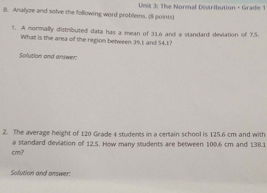 The Normal Distribution - Grade 1 
B. Analyze and solve the following word problems. (8 points) 
1. A normally distributed data has a mean of 31.6 and a standard deviation of 7.5. 
What is the area of the region between 39.1 and 54.1? 
Solution and answer: 
2. The average height of 120 Grade 4 students in a certain school is 125.6 cm and with 
a standard deviation of 12.5. How many students are between 100.6 cm and 138.1
cm? 
Solution and answer: