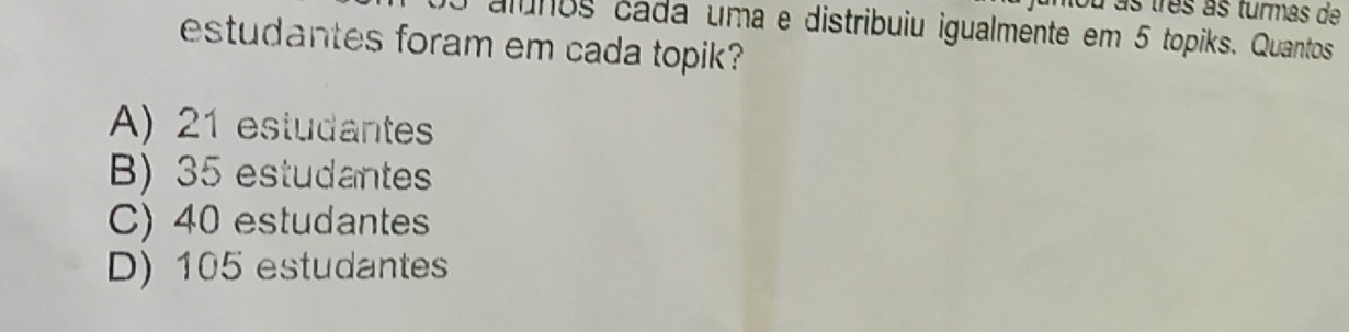 uniou as três às turmas de
alínos cada uma e distribuiu igualmente em 5 topiks. Quantos
estudantes foram em cada topik?
A) 21 estudantes
B) 35 estudantes
C) 40 estudantes
D) 105 estudantes