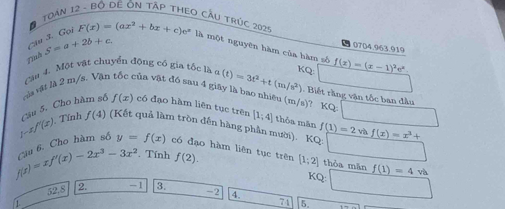 TOAN 12 - Bộ DÊ ÔN TậP THEO CẤU TRÚC 2025 
Câu 3. Gọi 
0704.963.919 
Tỉnh S=a+2b+c. F(x)=(ax^2+bx+c)e^x là một nguyên hàm của hàm số f(x)=(x-1)^2e^x. 
KQ: 
Câu 4. Một vật chuyển động có gia tốc là a(t)=3t^2+t(m/s^2). Biết rằng vận tốc ban đầu 
vủa vật là 2 m/s. Vận vůa vật đó sau 4 giãy là bao nhiều (m/s)? KQ:
1-xf'(x) Câu 5. Cho hàm số f(x) có đạo hàm liên tục trên [1;4] thỏa mãn f(1)=2vaf(x)=x^3+ □ 
. Tính f(4) (Kết quả làm tròn đến hàng phần mười). KQ: □
f(x)=xf'(x)-2x^3-3x^2 Câu 6. Cho hàm số y=f(x) có đạo hàm liên tục trên [1;2] thỏa mãn f(1)=4va. Tính f(2). 
KQ: □
52,8 2. -1 3. -2 4.
1
74 5.